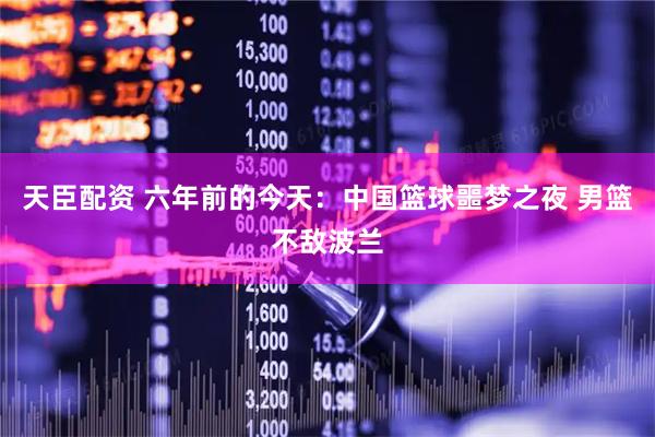 天臣配资 六年前的今天：中国篮球噩梦之夜 男篮不敌波兰