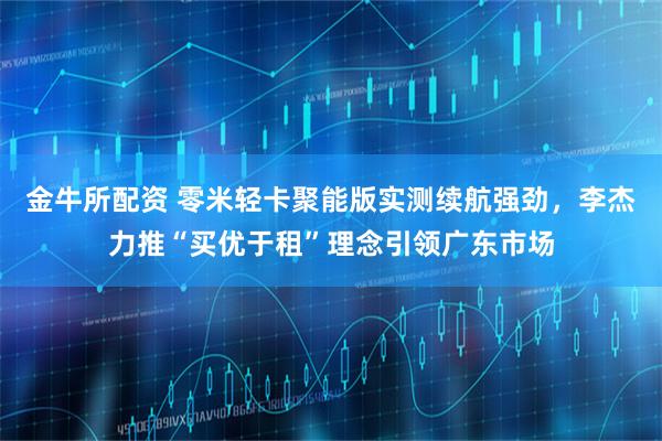 金牛所配资 零米轻卡聚能版实测续航强劲，李杰力推“买优于租”理念引领广东市场