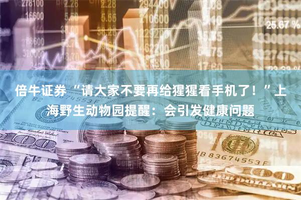 倍牛证券 “请大家不要再给猩猩看手机了！”上海野生动物园提醒：会引发健康问题