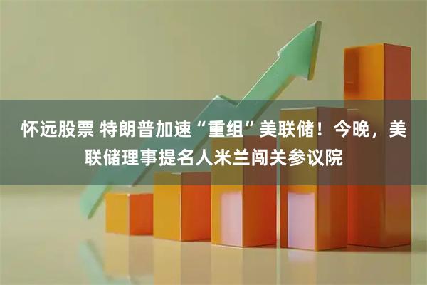 怀远股票 特朗普加速“重组”美联储！今晚，美联储理事提名人米兰闯关参议院