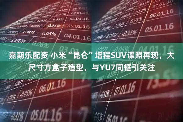 嘉期乐配资 小米“昆仑”增程SUV谍照再现，大尺寸方盒子造型，与YU7同框引关注