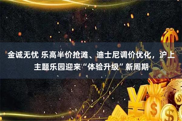 金诚无忧 乐高半价抢滩、迪士尼调价优化，沪上主题乐园迎来“体验升级”新周期
