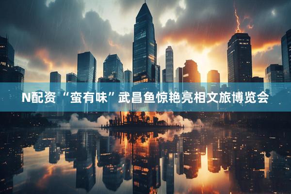 N配资 “蛮有味”武昌鱼惊艳亮相文旅博览会