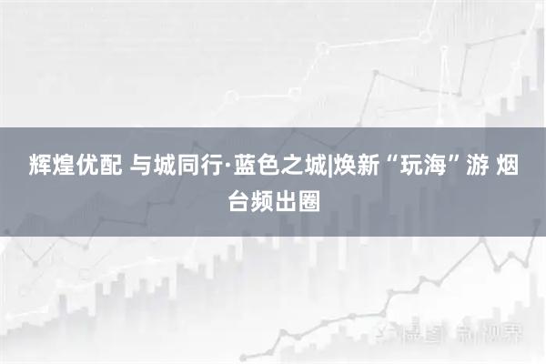 辉煌优配 与城同行·蓝色之城|焕新“玩海”游 烟台频出圈