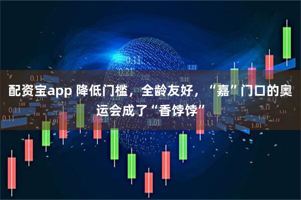 配资宝app 降低门槛，全龄友好，“嘉”门口的奥运会成了“香饽饽”