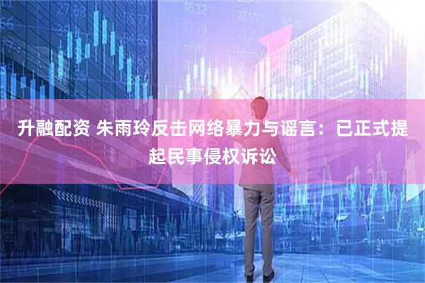 升融配资 朱雨玲反击网络暴力与谣言：已正式提起民事侵权诉讼