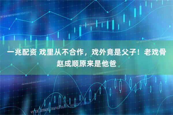 一兆配资 戏里从不合作，戏外竟是父子！老戏骨赵成顺原来是他爸