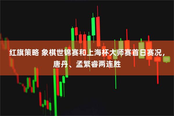 红旗策略 象棋世锦赛和上海杯大师赛首日赛况，唐丹、孟繁睿两连胜