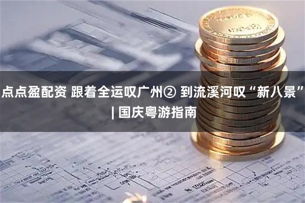 点点盈配资 跟着全运叹广州② 到流溪河叹“新八景” | 国庆粤游指南