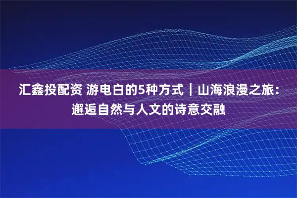 汇鑫投配资 游电白的5种方式｜山海浪漫之旅：邂逅自然与人文的诗意交融