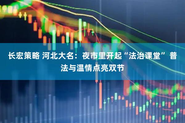 长宏策略 河北大名：夜市里开起“法治课堂” 普法与温情点亮双节