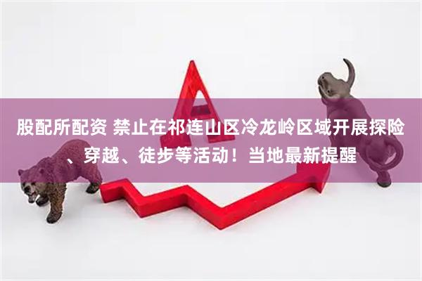 股配所配资 禁止在祁连山区冷龙岭区域开展探险、穿越、徒步等活动！当地最新提醒