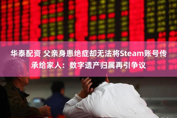 华泰配资 父亲身患绝症却无法将Steam账号传承给家人：数字遗产归属再引争议