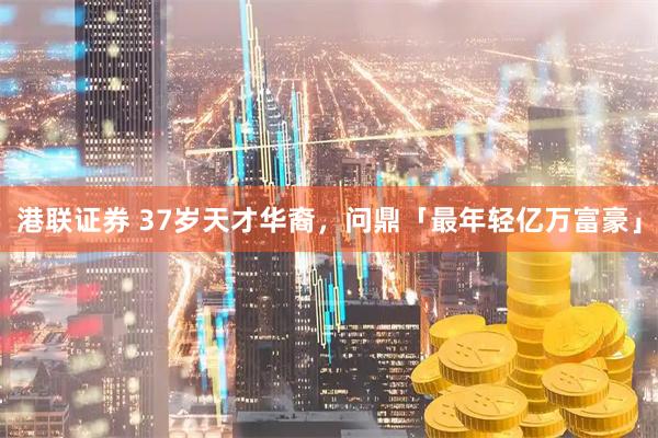 港联证券 37岁天才华裔，问鼎「最年轻亿万富豪」
