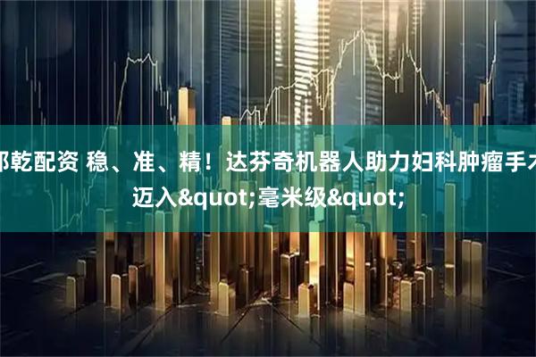 邦乾配资 稳、准、精！达芬奇机器人助力妇科肿瘤手术迈入"毫米级"