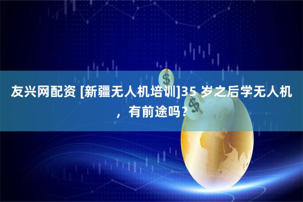 友兴网配资 [新疆无人机培训]35 岁之后学无人机，有前途吗？