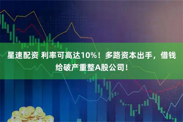 星速配资 利率可高达10%！多路资本出手，借钱给破产重整A股公司！