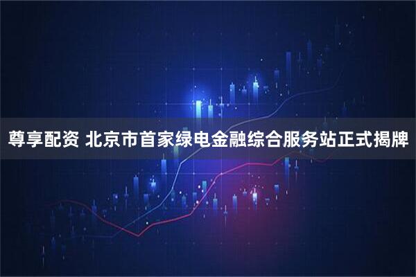 尊享配资 北京市首家绿电金融综合服务站正式揭牌