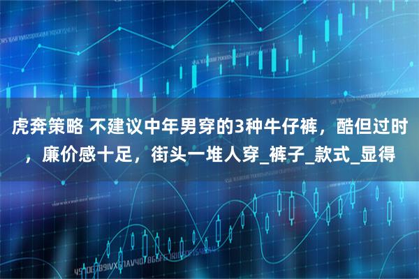 虎奔策略 不建议中年男穿的3种牛仔裤，酷但过时，廉价感十足，街头一堆人穿_裤子_款式_显得
