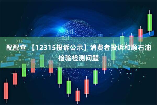 配配查 【12315投诉公示】消费者投诉和顺石油检验检测问题