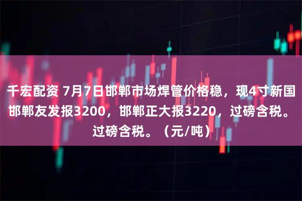千宏配资 7月7日邯郸市场焊管价格稳，现4寸新国标焊管，邯郸友发报3200，邯郸正大报3220，过磅含税。（元/吨）