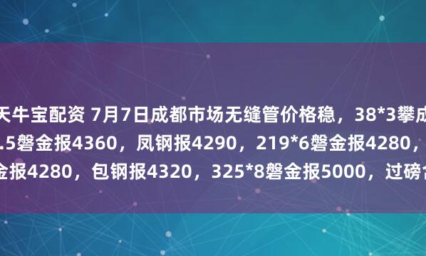 天牛宝配资 7月7日成都市场无缝管价格稳，38*3攀成钢报5320，108*4.5磐金报4360，凤钢报4290，219*6磐金报4280，包钢报4320，325*8磐金报5000，过磅含税。（元/吨）