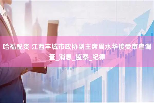 哈福配资 江西丰城市政协副主席周水华接受审查调查_消息_监察_纪律