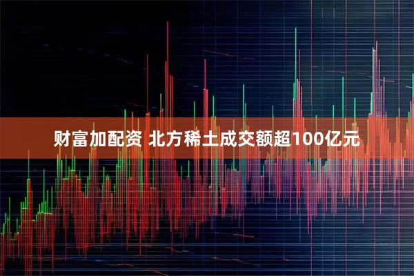 财富加配资 北方稀土成交额超100亿元