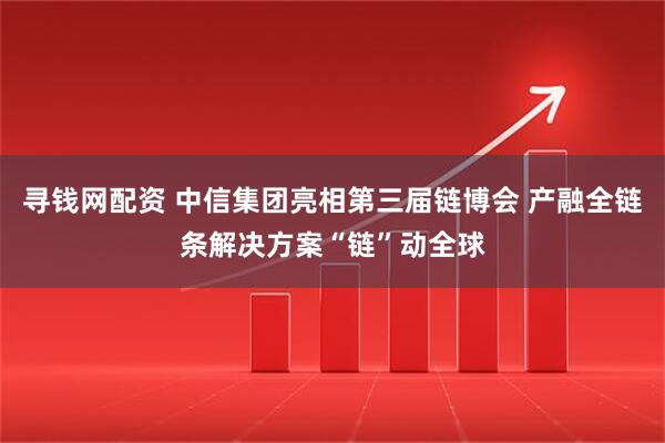 寻钱网配资 中信集团亮相第三届链博会 产融全链条解决方案“链”动全球