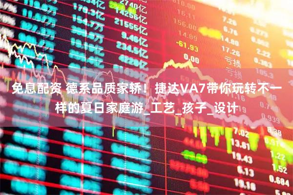 免息配资 德系品质家轿！捷达VA7带你玩转不一样的夏日家庭游_工艺_孩子_设计