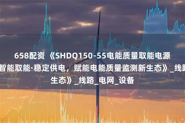 658配资 《SHDQ150-55电能质量取能电源：宽压高效·智能取能·稳定供电，赋能电能质量监测新生态》_线路_电网_设备