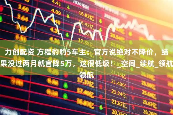 力创配资 方程豹豹5车主：官方说绝对不降价，结果没过两月就官降5万，这很低级！_空间_续航_领航