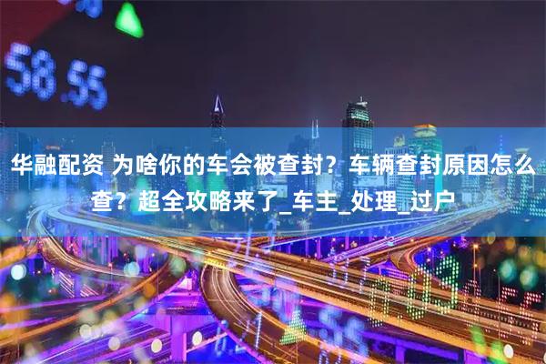 华融配资 为啥你的车会被查封？车辆查封原因怎么查？超全攻略来了_车主_处理_过户