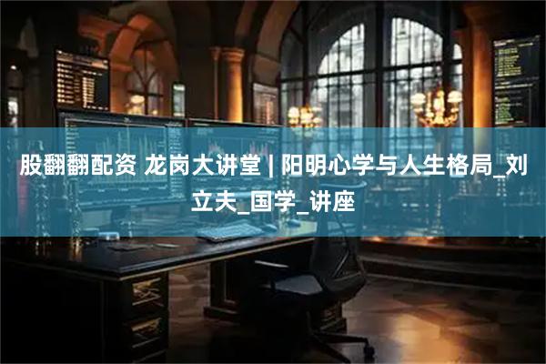 股翻翻配资 龙岗大讲堂 | 阳明心学与人生格局_刘立夫_国学_讲座