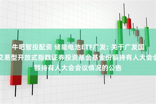 牛吧智投配资 储能电池ETF广发: 关于广发国证新能源电池交易型开放式指数证券投资基金基金份额持有人大会会议情况的公告
