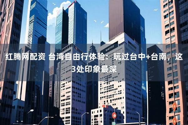 红腾网配资 台湾自由行体验：玩过台中+台南，这3处印象最深