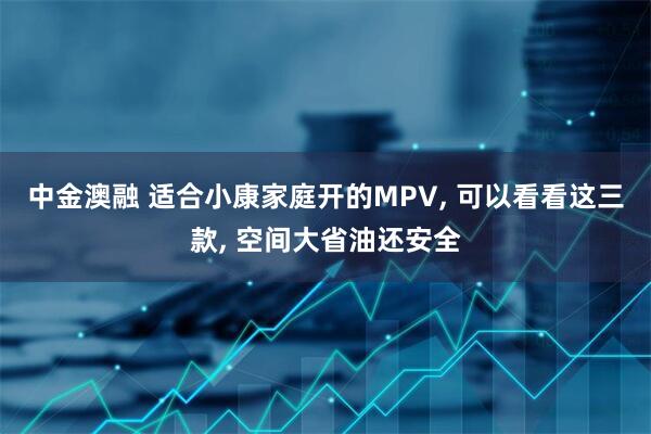中金澳融 适合小康家庭开的MPV, 可以看看这三款, 空间大省油还安全