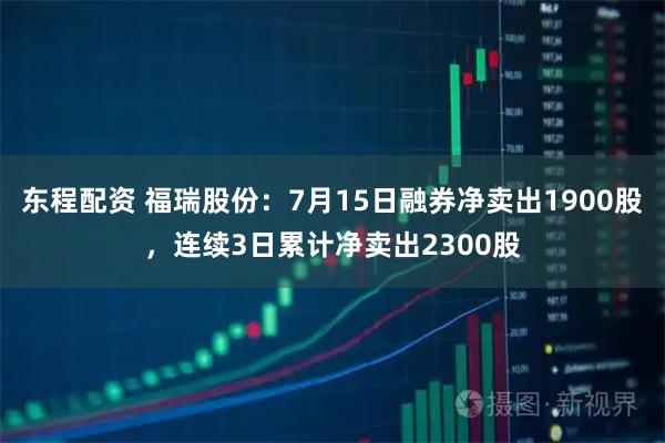 东程配资 福瑞股份：7月15日融券净卖出1900股，连续3日累计净卖出2300股