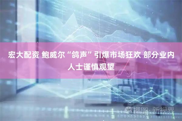 宏大配资 鲍威尔“鸽声”引爆市场狂欢 部分业内人士谨慎观望