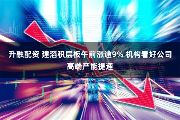升融配资 建滔积层板午前涨逾9% 机构看好公司高端产能提速