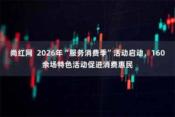 尚红网  2026年“服务消费季”活动启动，160余场特色活动促进消费惠民